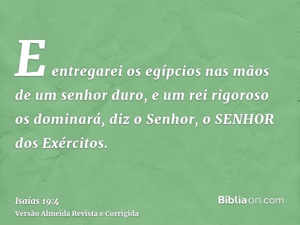 E entregarei os egípcios nas mãos de um senhor duro, e um rei rigoroso os dominará, diz o Senhor, o SENHOR dos Exércitos.