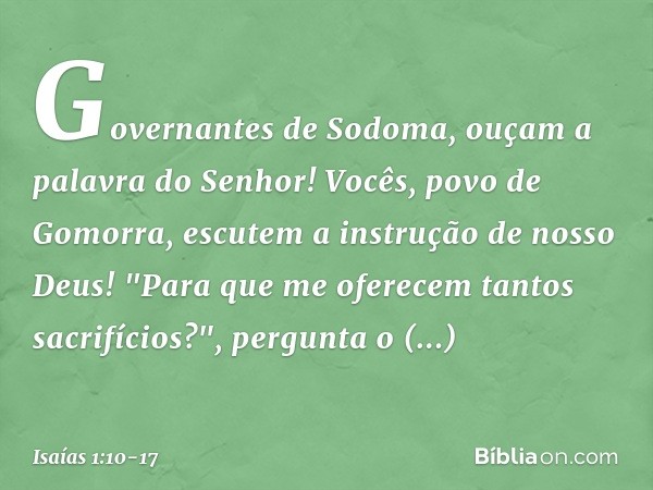 Governantes de Sodoma,
ouçam a palavra do Senhor!
Vocês, povo de Gomorra,
escutem a instrução de nosso Deus! "Para que me oferecem
tantos sacrifícios?",
pergunt