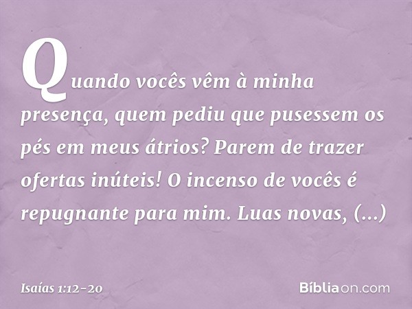 Quando vocês vêm à minha presença, quem pediu que pusessem os pés em meus átrios? Parem de trazer ofertas inúteis!
O incenso de vocês
é repugnante para mim.
Lua