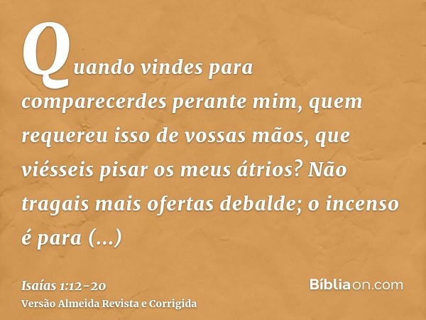 Quando vindes para comparecerdes perante mim, quem requereu isso de vossas mãos, que viésseis pisar os meus átrios?Não tragais mais ofertas debalde; o incenso é