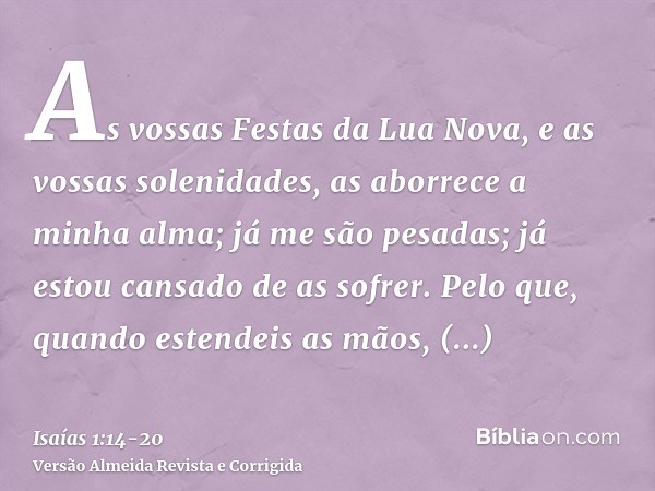 As vossas Festas da Lua Nova, e as vossas solenidades, as aborrece a minha alma; já me são pesadas; já estou cansado de as sofrer.Pelo que, quando estendeis as 