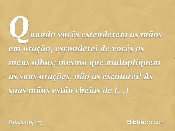 Quando vocês estenderem as mãos em oração,
esconderei de vocês os meus olhos;
mesmo que multipliquem
as suas orações,
não as escutarei!
As suas mãos estão cheia