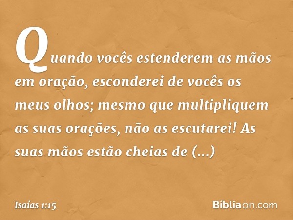 Quando vocês estenderem as mãos em oração,
esconderei de vocês os meus olhos;
mesmo que multipliquem
as suas orações,
não as escutarei!
As suas mãos estão cheia