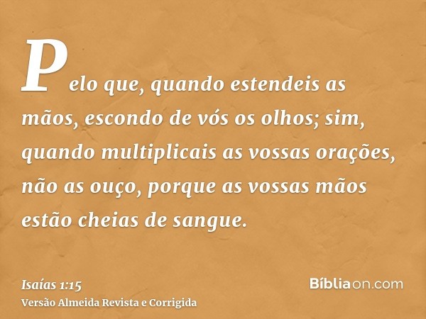 Pelo que, quando estendeis as mãos, escondo de vós os olhos; sim, quando multiplicais as vossas orações, não as ouço, porque as vossas mãos estão cheias de sang