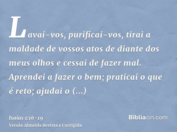 Lavai-vos, purificai-vos, tirai a maldade de vossos atos de diante dos meus olhos e cessai de fazer mal.Aprendei a fazer o bem; praticai o que é reto; ajudai o 