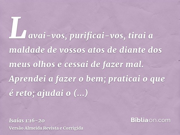 Lavai-vos, purificai-vos, tirai a maldade de vossos atos de diante dos meus olhos e cessai de fazer mal.Aprendei a fazer o bem; praticai o que é reto; ajudai o 