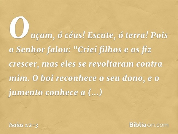 Ouçam, ó céus! Escute, ó terra!
Pois o Senhor falou:
"Criei filhos e os fiz crescer,
mas eles se revoltaram contra mim. O boi reconhece o seu dono,
e o jumento 