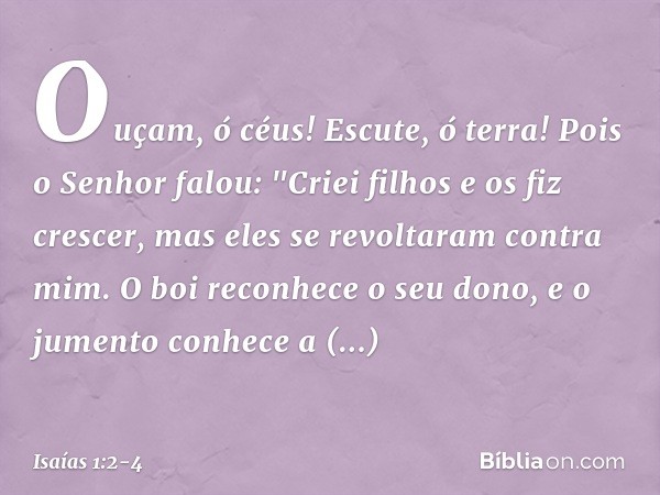 Ouçam, ó céus! Escute, ó terra!
Pois o Senhor falou:
"Criei filhos e os fiz crescer,
mas eles se revoltaram contra mim. O boi reconhece o seu dono,
e o jumento 