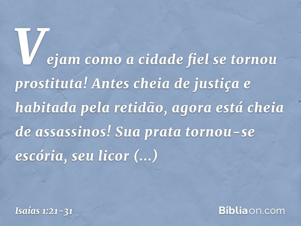 Vejam como a cidade fiel
se tornou prostituta!
Antes cheia de justiça
e habitada pela retidão,
agora está cheia de assassinos! Sua prata tornou-se escória,
seu 