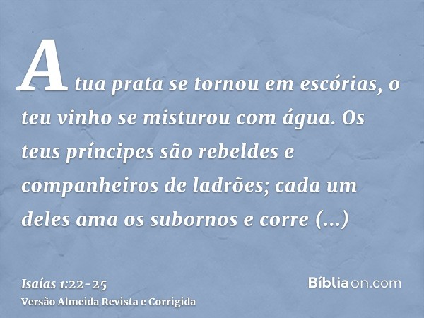 A tua prata se tornou em escórias, o teu vinho se misturou com água.Os teus príncipes são rebeldes e companheiros de ladrões; cada um deles ama os subornos e co