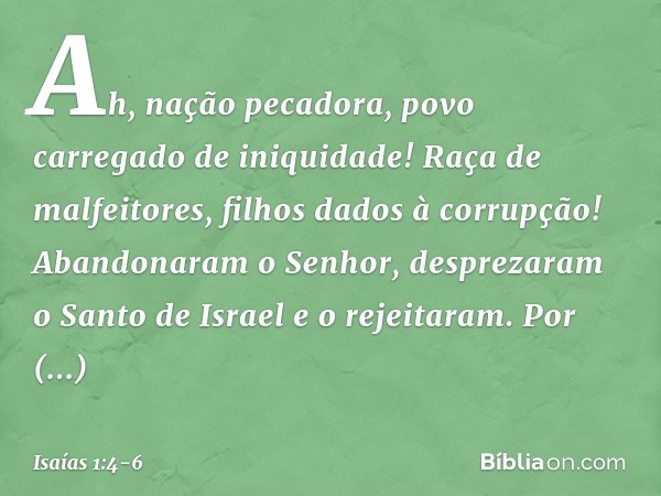 Ah, nação pecadora,
povo carregado de iniquidade!
Raça de malfeitores,
filhos dados à corrupção!
Abandonaram o Senhor,
desprezaram o Santo de Israel
e o rejeita