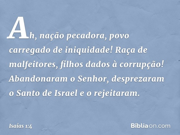 Ah, nação pecadora,
povo carregado de iniquidade!
Raça de malfeitores,
filhos dados à corrupção!
Abandonaram o Senhor,
desprezaram o Santo de Israel
e o rejeita