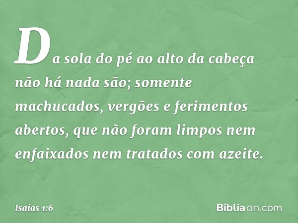 Da sola do pé ao alto da cabeça
não há nada são;
somente machucados,
vergões e ferimentos abertos,
que não foram limpos nem enfaixados
nem tratados com azeite. 