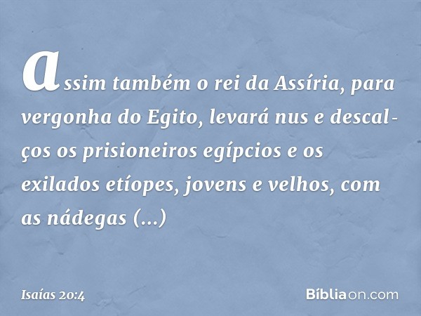 assim também o rei da Assíria, para vergonha do Egito, levará nus e descal­ços os prisioneiros egípcios e os exilados etíopes, jovens e velhos, com as nádegas d