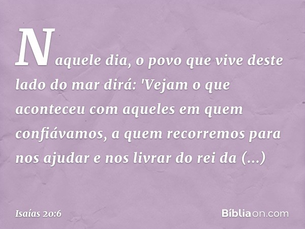 Naquele dia, o povo que vive deste lado do mar dirá: 'Vejam o que aconteceu com aque­les em quem confiávamos, a quem recorremos para nos ajudar e nos livrar do 