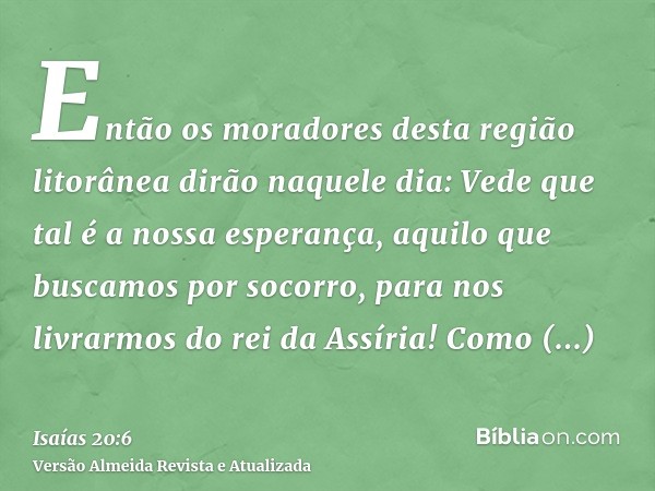 Então os moradores desta região litorânea dirão naquele dia: Vede que tal é a nossa esperança, aquilo que buscamos por socorro, para nos livrarmos do rei da Ass