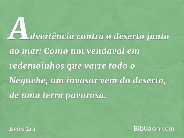 Advertência contra o deserto junto ao mar:
Como um vendaval
em redemoinhos
que varre todo o Neguebe,
um invasor vem do deserto,
de uma terra pavorosa. -- Isaías