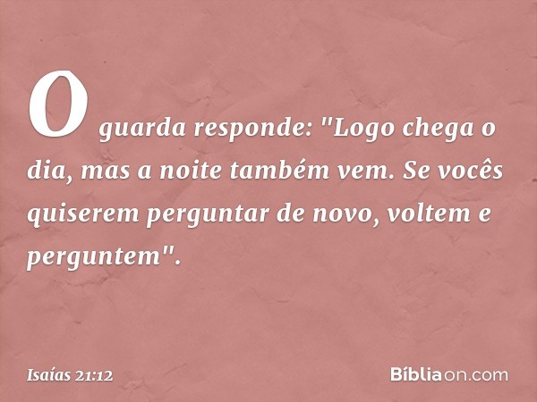 O guarda responde:
"Logo chega o dia, mas a noite também vem.
Se vocês quiserem perguntar de novo,
voltem e perguntem". -- Isaías 21:12