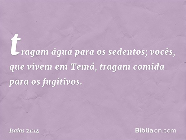 tragam água para os sedentos;
vocês, que vivem em Temá,
tragam comida para os fugitivos. -- Isaías 21:14