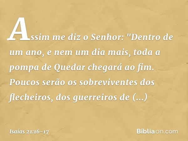 Assim me diz o Senhor: "Dentro de um ano, e nem um dia mais, toda a pompa de Quedar chegará ao fim. Poucos serão os sobreviventes dos flechei­ros, dos guerreiro