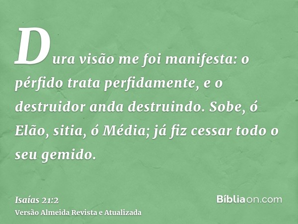 Dura visão me foi manifesta: o pérfido trata perfidamente, e o destruidor anda destruindo. Sobe, ó Elão, sitia, ó Média; já fiz cessar todo o seu gemido.