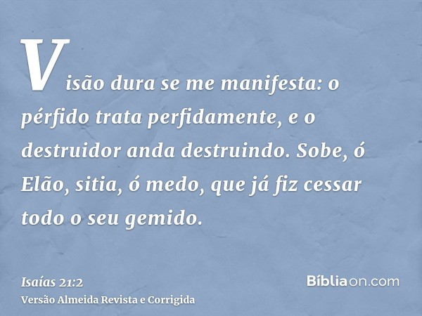 Visão dura se me manifesta: o pérfido trata perfidamente, e o destruidor anda destruindo. Sobe, ó Elão, sitia, ó medo, que já fiz cessar todo o seu gemido.