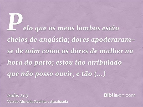 Pelo que os meus lombos estão cheios de angústia; dores apoderaram-se de mim como as dores de mulher na hora do parto; estou tão atribulado que não posso ouvir,