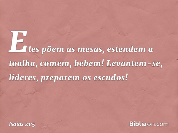 Eles põem as mesas, estendem a toalha,
comem, bebem!
Levantem-se, líderes,
preparem os escudos! -- Isaías 21:5