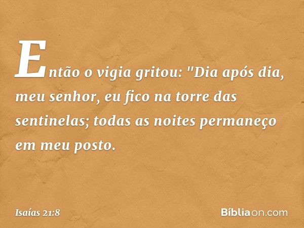 Então o vigia gritou:
"Dia após dia, meu senhor,
eu fico na torre das sentinelas;
todas as noites permaneço em meu posto. -- Isaías 21:8