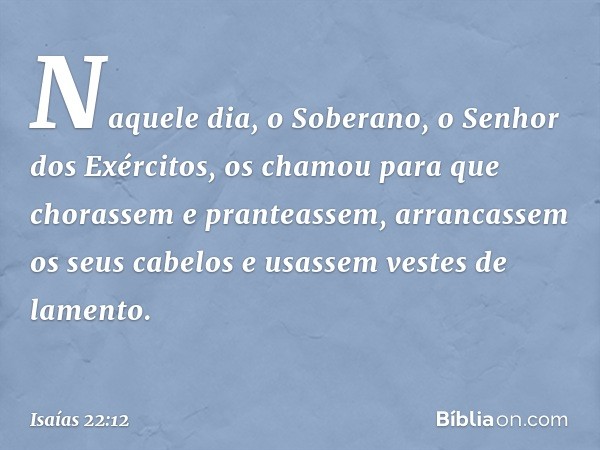 Naquele dia, o Soberano,
o Senhor dos Exércitos,
os chamou para que chorassem
e pranteassem,
arrancassem os seus cabelos
e usassem vestes de lamento. -- Isaías 