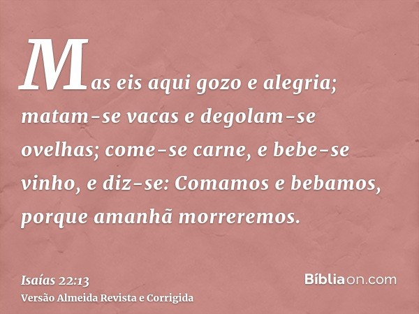 Mas eis aqui gozo e alegria; matam-se vacas e degolam-se ovelhas; come-se carne, e bebe-se vinho, e diz-se: Comamos e bebamos, porque amanhã morreremos.