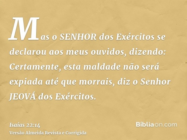 Mas o SENHOR dos Exércitos se declarou aos meus ouvidos, dizendo: Certamente, esta maldade não será expiada até que morrais, diz o Senhor JEOVÁ dos Exércitos.