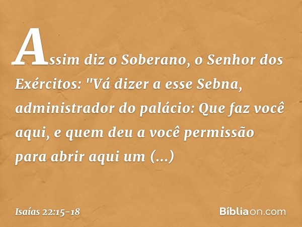 Assim diz o Soberano, o Senhor dos Exércitos:
"Vá dizer a esse Sebna, administrador do palá­cio: Que faz você aqui,
e quem deu a você permissão
para abrir aqui 