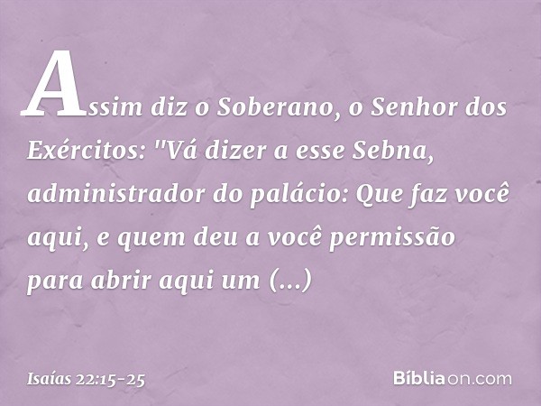 Assim diz o Soberano, o Senhor dos Exércitos:
"Vá dizer a esse Sebna, administrador do palá­cio: Que faz você aqui,
e quem deu a você permissão
para abrir aqui 