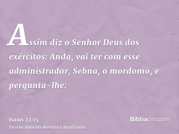 Assim diz o Senhor Deus dos exércitos: Anda, vai ter com esse administrador, Sebna, o mordomo, e pergunta-lhe: