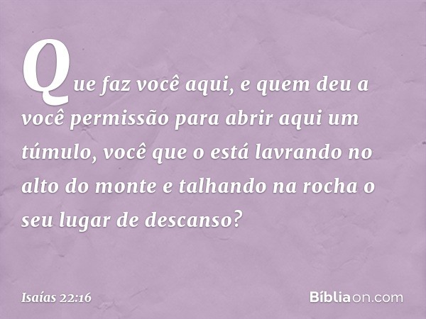 Que faz você aqui,
e quem deu a você permissão
para abrir aqui um túmulo,
você que o está lavrando no alto do monte
e talhando na rocha o seu lugar de descanso?