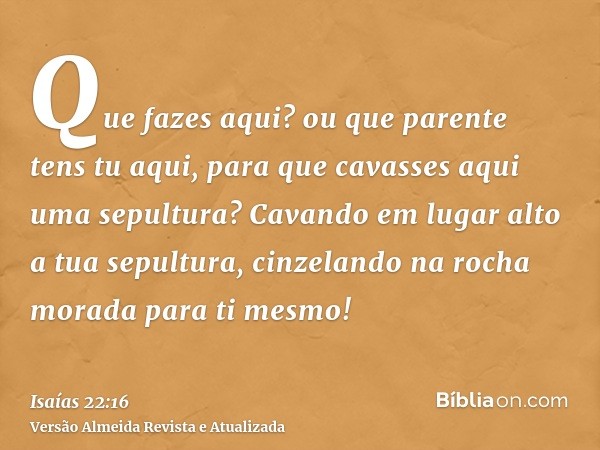 Que fazes aqui? ou que parente tens tu aqui, para que cavasses aqui uma sepultura? Cavando em lugar alto a tua sepultura, cinzelando na rocha morada para ti mes