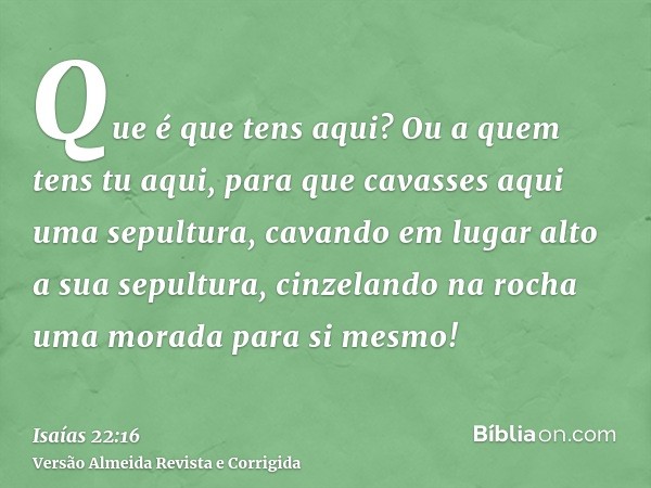 Que é que tens aqui? Ou a quem tens tu aqui, para que cavasses aqui uma sepultura, cavando em lugar alto a sua sepultura, cinzelando na rocha uma morada para si