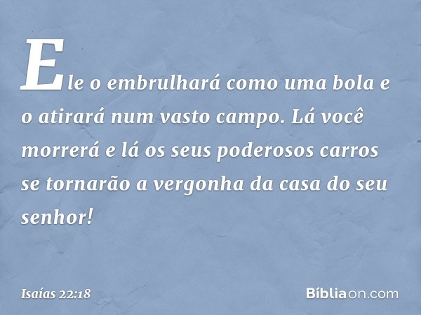 Ele o embrulhará como uma bola
e o atirará num vasto campo.
Lá você morrerá
e lá os seus poderosos carros se tornarão
a vergonha da casa do seu senhor! -- Isaía