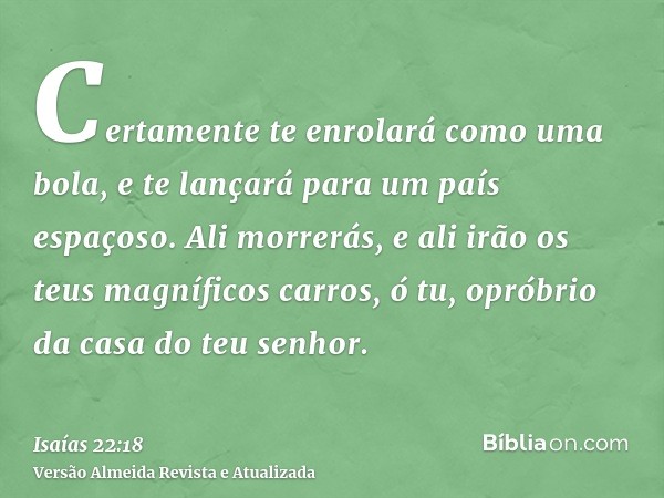 Certamente te enrolará como uma bola, e te lançará para um país espaçoso. Ali morrerás, e ali irão os teus magníficos carros, ó tu, opróbrio da casa do teu senh