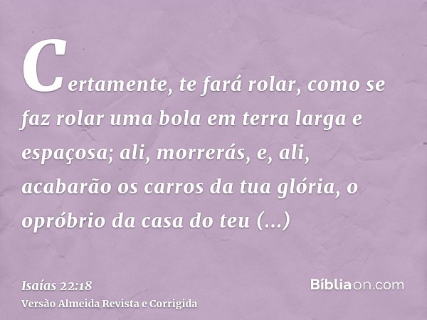 Certamente, te fará rolar, como se faz rolar uma bola em terra larga e espaçosa; ali, morrerás, e, ali, acabarão os carros da tua glória, o opróbrio da casa do 