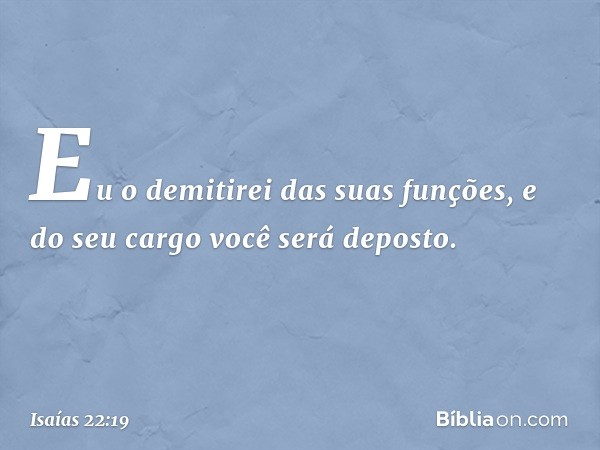 Eu o demitirei das suas funções,
e do seu cargo você será deposto. -- Isaías 22:19