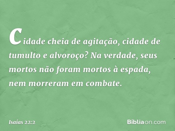 cidade cheia de agitação,
cidade de tumulto e alvoroço?
Na verdade, seus mortos
não foram mortos à espada,
nem morreram em combate. -- Isaías 22:2