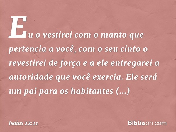 Eu o vestirei com o manto que pertencia a você, com o seu cinto o revestirei de força e a ele entregarei a autoridade que você exercia. Ele será um pai para os 