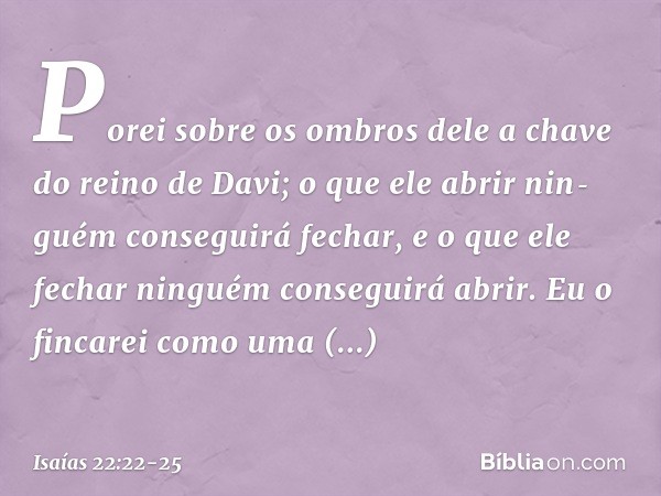 Porei sobre os ombros dele a chave do reino de Davi; o que ele abrir nin­guém conseguirá fechar, e o que ele fechar ninguém conseguirá abrir. Eu o fincarei como