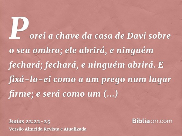 Porei a chave da casa de Davi sobre o seu ombro; ele abrirá, e ninguém fechará; fechará, e ninguém abrirá.E fixá-lo-ei como a um prego num lugar firme; e será c