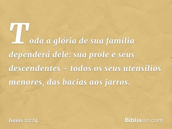 Toda a glória de sua família dependerá dele: sua prole e seus descendentes - todos os seus utensílios menores, das bacias aos jarros. -- Isaías 22:24