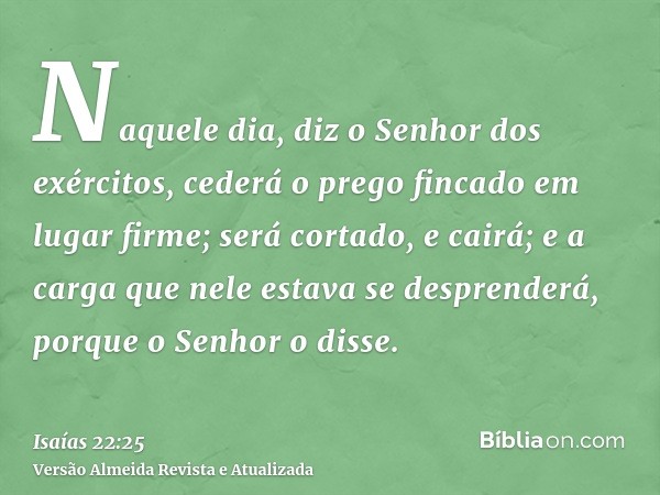 Naquele dia, diz o Senhor dos exércitos, cederá o prego fincado em lugar firme; será cortado, e cairá; e a carga que nele estava se desprenderá, porque o Senhor