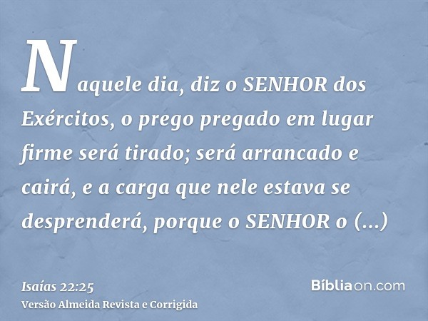 Naquele dia, diz o SENHOR dos Exércitos, o prego pregado em lugar firme será tirado; será arrancado e cairá, e a carga que nele estava se desprenderá, porque o 
