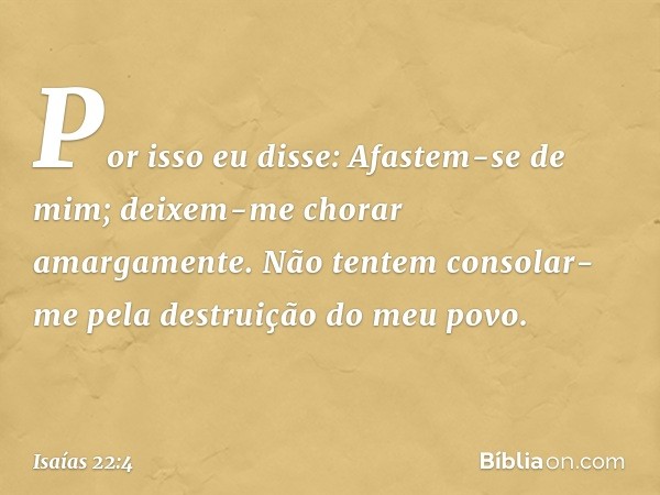 Por isso eu disse: Afastem-se de mim;
deixem-me chorar amargamente.
Não tentem consolar-me pela destruição
do meu povo. -- Isaías 22:4